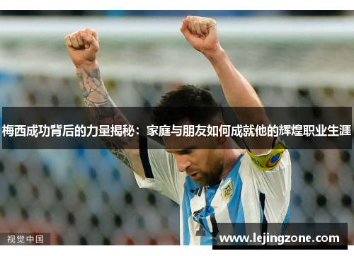 梅西成功背后的力量揭秘：家庭与朋友如何成就他的辉煌职业生涯