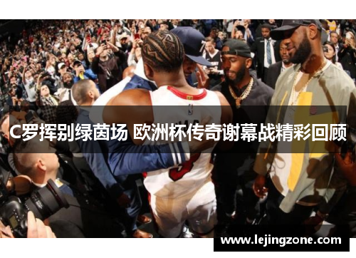 C罗挥别绿茵场 欧洲杯传奇谢幕战精彩回顾