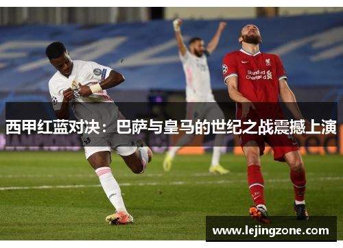 西甲红蓝对决：巴萨与皇马的世纪之战震撼上演