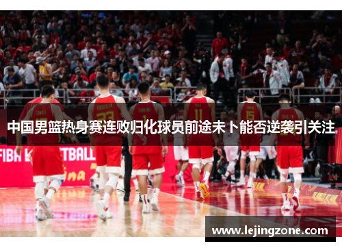 中国男篮热身赛连败归化球员前途未卜能否逆袭引关注