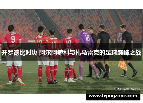 开罗德比对决 阿尔阿赫利与扎马雷克的足球巅峰之战