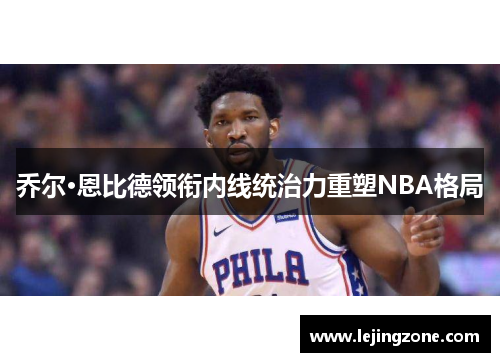 乔尔·恩比德领衔内线统治力重塑NBA格局